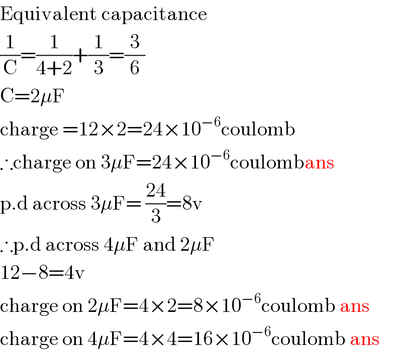 Equivalent capacitance  (1/C)=(1/(4+2))+(1/3)=(3/6)  C=2μF  charge =12×2=24×10^(−6) coulomb  ∴charge on 3μF=24×10^(−6) coulombans  p.d across 3μF= ((24)/3)=8v  ∴p.d across 4μF and 2μF  12−8=4v  charge on 2μF=4×2=8×10^(−6) coulomb ans  charge on 4μF=4×4=16×10^(−6) coulomb ans  