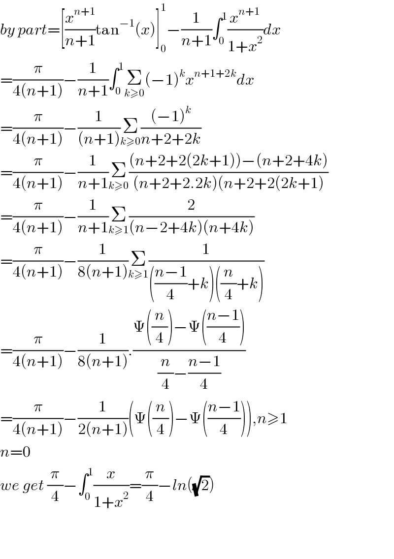 by part=[(x^(n+1) /(n+1))tan^(−1) (x)]_0 ^1 −(1/(n+1))∫_0 ^1 (x^(n+1) /(1+x^2 ))dx  =(π/(4(n+1)))−(1/(n+1))∫_0 ^1 Σ_(k≥0) (−1)^k x^(n+1+2k) dx  =(π/(4(n+1)))−(1/((n+1)))Σ_(k≥0) (((−1)^k )/(n+2+2k))  =(π/(4(n+1)))−(1/(n+1))Σ_(k≥0) (((n+2+2(2k+1))−(n+2+4k))/((n+2+2.2k)(n+2+2(2k+1)))  =(π/(4(n+1)))−(1/(n+1))Σ_(k≥1) (2/((n−2+4k)(n+4k)))  =(π/(4(n+1)))−(1/(8(n+1)))Σ_(k≥1) (1/((((n−1)/4)+k)((n/4)+k)))  =(π/(4(n+1)))−(1/(8(n+1))).((Ψ((n/4))−Ψ(((n−1)/4)))/((n/4)−((n−1)/4)))  =(π/(4(n+1)))−(1/(2(n+1)))(Ψ((n/4))−Ψ(((n−1)/4))),n≥1  n=0  we get (π/4)−∫_0 ^1 (x/(1+x^2 ))=(π/4)−ln((√2))      