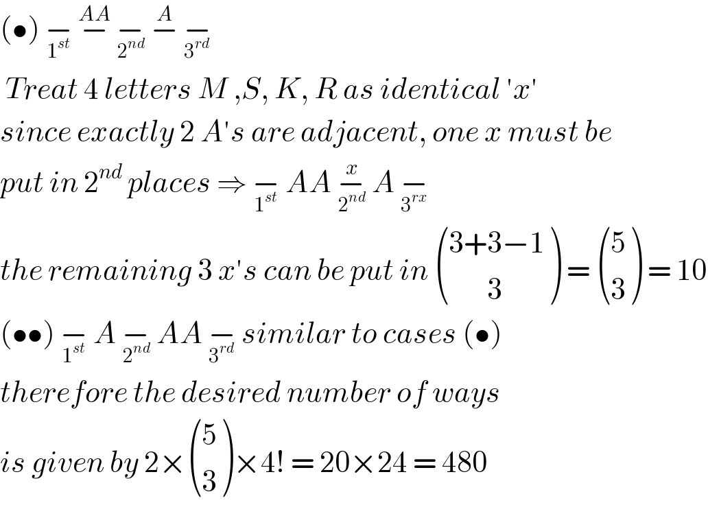 (•) −_1^(st)   −^(AA)  −_2^(nd)   −^A  −_3^(rd)     Treat 4 letters M ,S, K, R as identical ′x′  since exactly 2 A′s are adjacent, one x must be  put in 2^(nd)  places ⇒ −_1^(st)   AA −_2^(nd)  ^x  A −_3^(rx)    the remaining 3 x′s can be put in  (((3+3−1)),((       3)) ) =  ((5),(3) ) = 10  (••) −_1^(st)   A −_2^(nd)   AA −_3^(rd)   similar to cases (•)  therefore the desired number of ways  is given by 2× ((5),(3) )×4! = 20×24 = 480  