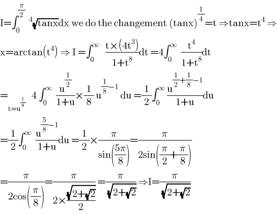 I=∫_0 ^(π/2)  ^4 (√(tanx))dx we do the changement (tanx)^(1/4) =t ⇒tanx=t^4  ⇒  x=arctan(t^4 ) ⇒ I =∫_0 ^∞    ((t×(4t^3 ))/(1+t^8 ))dt =4∫_0 ^∞   (t^4 /(1+t^8 ))dt  =_(t=u^(1/8) )    4 ∫_0 ^∞   (u^(1/2) /(1+u))×(1/8) u^((1/8)−1)  du =(1/2)∫_0 ^∞  (u^((1/2)+(1/8)−1) /(1+u))du  =(1/2)∫_0 ^∞   (u^((5/8)−1) /(1+u))du =(1/2)×(π/(sin(((5π)/8))))=(π/(2sin((π/2)+(π/8))))  =(π/(2cos((π/8))))=(π/(2×((√(2+(√2)))/2))) =(π/( (√(2+(√2))))) ⇒I=(π/( (√(2+(√2)))))  
