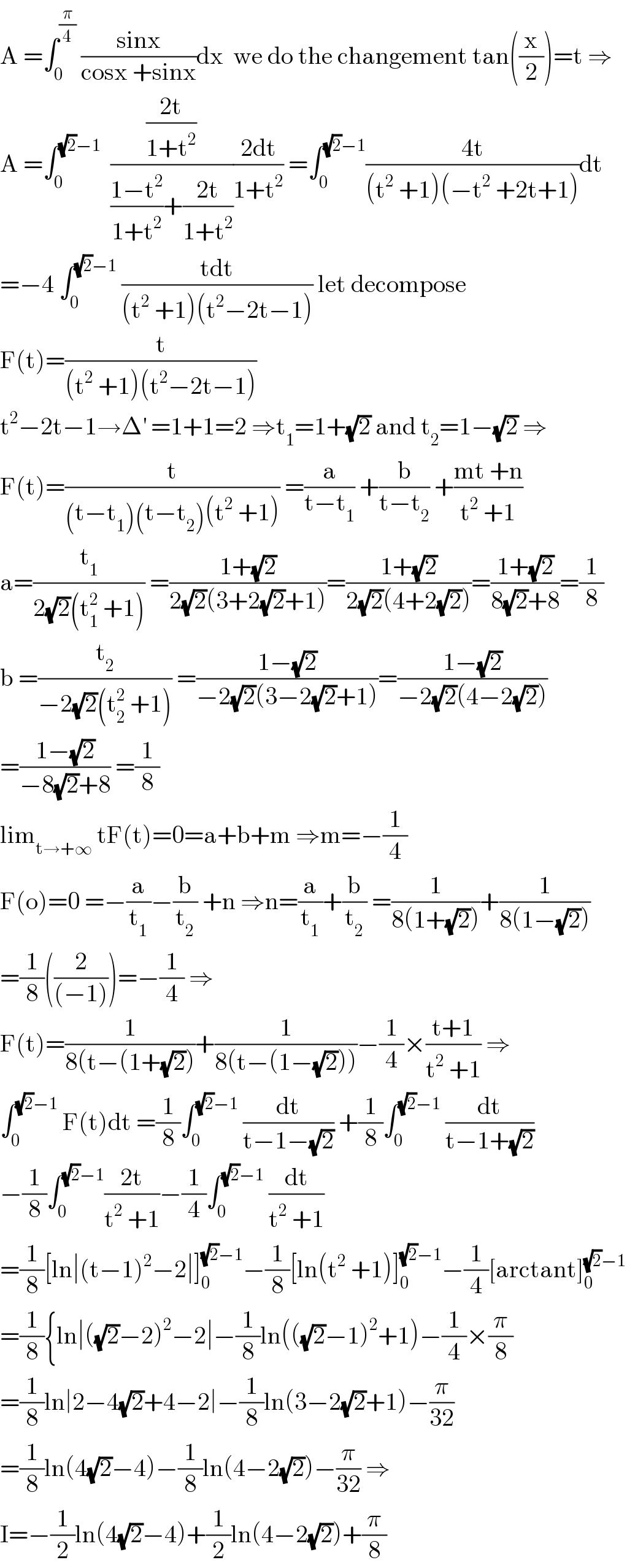 A =∫_0 ^(π/4)  ((sinx)/(cosx +sinx))dx  we do the changement tan((x/2))=t ⇒  A =∫_0 ^((√2)−1)   (((2t)/(1+t^2 ))/(((1−t^2 )/(1+t^2 ))+((2t)/(1+t^2 ))))((2dt)/(1+t^2 )) =∫_0 ^((√2)−1) ((4t)/((t^2  +1)(−t^2  +2t+1)))dt  =−4 ∫_0 ^((√2)−1)  ((tdt)/((t^2  +1)(t^2 −2t−1))) let decompose  F(t)=(t/((t^2  +1)(t^2 −2t−1)))  t^2 −2t−1→Δ^′  =1+1=2 ⇒t_1 =1+(√2) and t_2 =1−(√2) ⇒  F(t)=(t/((t−t_1 )(t−t_2 )(t^2  +1))) =(a/(t−t_1 )) +(b/(t−t_2 )) +((mt +n)/(t^2  +1))  a=(t_1 /(2(√2)(t_1 ^2  +1))) =((1+(√2))/(2(√2)(3+2(√2)+1)))=((1+(√2))/(2(√2)(4+2(√2))))=((1+(√2))/(8(√2)+8))=(1/8)  b =(t_2 /(−2(√2)(t_2 ^2  +1))) =((1−(√2))/(−2(√2)(3−2(√2)+1)))=((1−(√2))/(−2(√2)(4−2(√2))))  =((1−(√2))/(−8(√2)+8)) =(1/8)  lim_(t→+∞)  tF(t)=0=a+b+m ⇒m=−(1/4)  F(o)=0 =−(a/t_1 )−(b/t_2 ) +n ⇒n=(a/t_1 )+(b/t_2 ) =(1/(8(1+(√2))))+(1/(8(1−(√2))))  =(1/8)((2/((−1))))=−(1/4) ⇒  F(t)=(1/(8(t−(1+(√2))))+(1/(8(t−(1−(√2)))))−(1/4)×((t+1)/(t^2  +1)) ⇒  ∫_0 ^((√2)−1)  F(t)dt =(1/8)∫_0 ^((√2)−1)  (dt/(t−1−(√2))) +(1/8)∫_0 ^((√2)−1)  (dt/(t−1+(√2)))  −(1/8)∫_0 ^((√2)−1) ((2t)/(t^2  +1))−(1/4)∫_0 ^((√2)−1)  (dt/(t^2  +1))  =(1/8)[ln∣(t−1)^2 −2∣]_0 ^((√2)−1) −(1/8)[ln(t^2  +1)]_0 ^((√2)−1) −(1/4)[arctant]_0 ^((√2)−1)   =(1/8){ln∣((√2)−2)^2 −2∣−(1/8)ln(((√2)−1)^2 +1)−(1/4)×(π/8)  =(1/8)ln∣2−4(√2)+4−2∣−(1/8)ln(3−2(√2)+1)−(π/(32))  =(1/8)ln(4(√2)−4)−(1/8)ln(4−2(√2))−(π/(32)) ⇒  I=−(1/2)ln(4(√2)−4)+(1/2)ln(4−2(√2))+(π/8)  