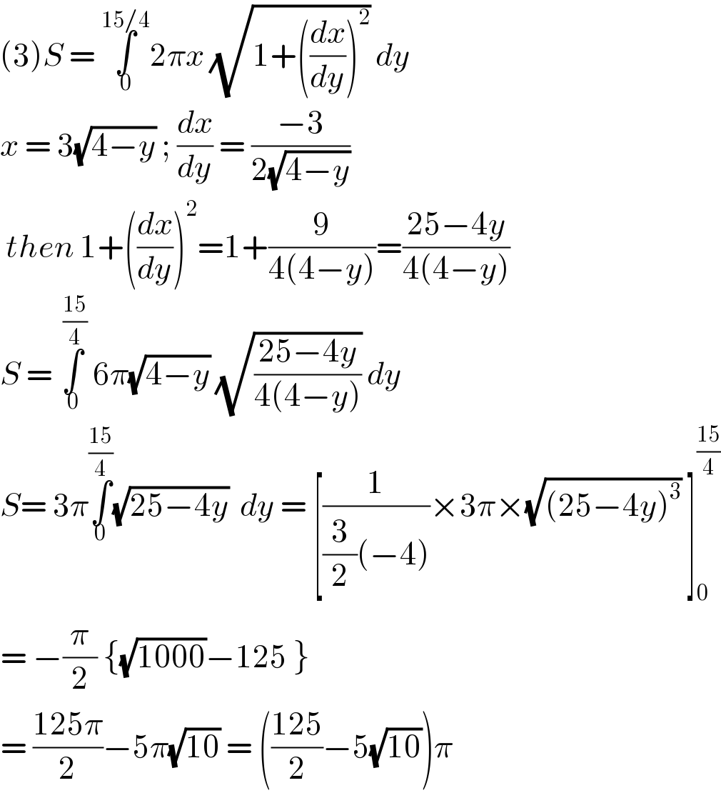 (3)S = ∫_0 ^(15/4) 2πx (√(1+((dx/dy))^2 )) dy  x = 3(√(4−y)) ; (dx/dy) = ((−3)/(2(√(4−y))))   then 1+((dx/dy))^2 =1+(9/(4(4−y)))=((25−4y)/(4(4−y)))  S = ∫_0 ^( ((15)/4))  6π(√(4−y)) (√((25−4y)/(4(4−y)))) dy  S= 3π∫_0 ^((15)/4) (√(25−4y))  dy = [(1/((3/2)(−4)))×3π×(√((25−4y)^3 )) ]_0 ^((15)/4)   = −(π/2) {(√(1000))−125 }  = ((125π)/2)−5π(√(10)) = (((125)/2)−5(√(10)))π  
