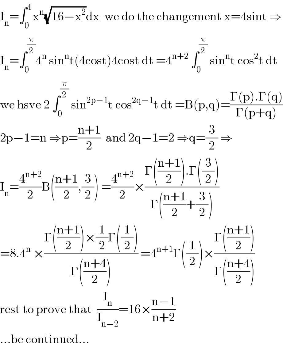 I_n =∫_0 ^(4 ) x^n (√(16−x^2 ))dx  we do the changement x=4sint ⇒  I_n =∫_0 ^(π/2) 4^n  sin^n t(4cost)4cost dt =4^(n+2)  ∫_0 ^(π/2)  sin^n t cos^2 t dt  we hsve 2 ∫_0 ^(π/2)  sin^(2p−1) t cos^(2q−1) t dt =B(p,q)=((Γ(p).Γ(q))/(Γ(p+q)))  2p−1=n ⇒p=((n+1)/2)  and 2q−1=2 ⇒q=(3/2) ⇒  I_n =(4^(n+2) /2)B(((n+1)/2),(3/2)) =(4^(n+2) /2)×((Γ(((n+1)/2)).Γ((3/2)))/(Γ(((n+1)/2)+(3/2))))  =8.4^n  ×((Γ(((n+1)/2))×(1/2)Γ((1/2)))/(Γ(((n+4)/2)))) =4^(n+1) Γ((1/2))×((Γ(((n+1)/2)))/(Γ(((n+4)/2))))  rest to prove that  (I_n /I_(n−2) )=16×((n−1)/(n+2))  ...be continued...  