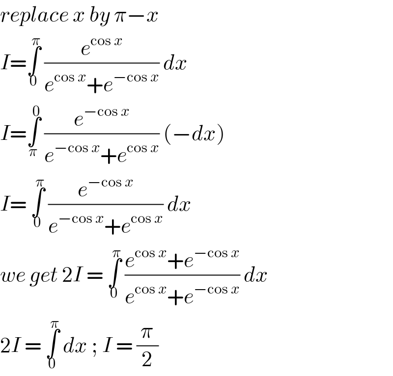 replace x by π−x   I=∫_0 ^π  (e^(cos x) /(e^(cos x) +e^(−cos x) )) dx   I=∫_π ^0  (e^(−cos x) /(e^(−cos x) +e^(cos x) )) (−dx)   I= ∫_0 ^π  (e^(−cos x) /(e^(−cos x) +e^(cos x) )) dx   we get 2I = ∫_0 ^π  ((e^(cos x) +e^(−cos x) )/(e^(cos x) +e^(−cos x) )) dx   2I = ∫_0 ^π  dx ; I = (π/2)  