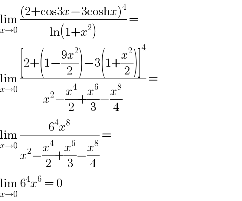 lim_(x→0)  (((2+cos3x−3coshx)^4 )/(ln(1+x^2 ))) =  lim_(x→0)  (([2+(1−((9x^2 )/2))−3(1+(x^2 /2))]^4 )/(x^2 −(x^4 /2)+(x^6 /3)−(x^8 /4))) =  lim_(x→0)  ((6^4 x^8 )/(x^2 −(x^4 /2)+(x^6 /3)−(x^8 /4))) =  lim_(x→0)  6^4 x^6  = 0  