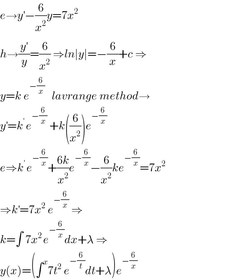 e→y^′ −(6/x^2 )y=7x^2   h→(y^′ /y)=(6/x^2 ) ⇒ln∣y∣=−(6/x)+c ⇒  y=k e^(−(6/x))    lavrange method→  y^′ =k^(′ ) e^(−(6/x))  +k((6/x^2 ))e^(−(6/x))   e⇒k^(′ ) e^(−(6/x)) +((6k)/x^2 )e^(−(6/x)) −(6/x^2 )ke^(−(6/x)) =7x^2   ⇒k^′ =7x^2  e^(−(6/x))  ⇒  k=∫ 7x^(2 ) e^(−(6/x)) dx+λ ⇒  y(x)=(∫^x 7t^2  e^(−(6/t)) dt+λ)e^(−(6/x))   
