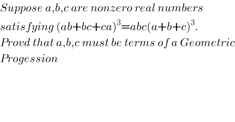 Suppose a,b,c are nonzero real numbers  satisfying (ab+bc+ca)^3 =abc(a+b+c)^3 .  Provd that a,b,c must be terms of a Geometric  Progession    