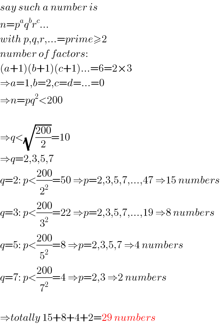 say such a number is  n=p^a q^b r^c ...  with p,q,r,...=prime≥2  number of factors:  (a+1)(b+1)(c+1)...=6=2×3  ⇒a=1,b=2,c=d=...=0  ⇒n=pq^2 <200    ⇒q<(√((200)/2))=10  ⇒q=2,3,5,7  q=2: p<((200)/2^2 )=50 ⇒p=2,3,5,7,...,47 ⇒15 numbers  q=3: p<((200)/3^2 )=22 ⇒p=2,3,5,7,...,19 ⇒8 numbers  q=5: p<((200)/5^2 )=8 ⇒p=2,3,5,7 ⇒4 numbers  q=7: p<((200)/7^2 )=4 ⇒p=2,3 ⇒2 numbers    ⇒totally 15+8+4+2=29 numbers  