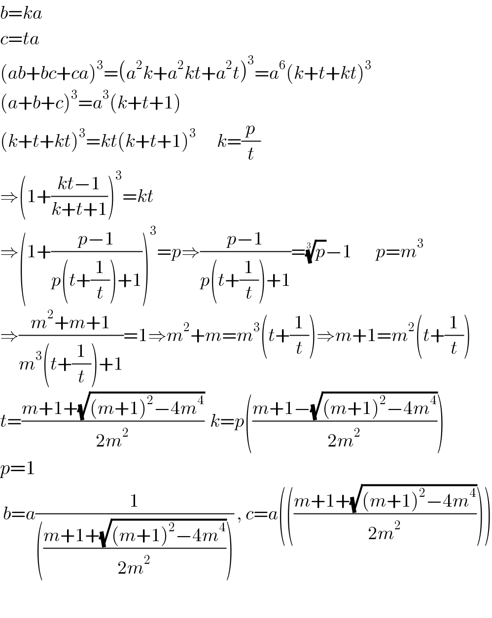 b=ka  c=ta  (ab+bc+ca)^3 =(a^2 k+a^2 kt+a^2 t)^3 =a^6 (k+t+kt)^3   (a+b+c)^3 =a^3 (k+t+1)  (k+t+kt)^3 =kt(k+t+1)^3        k=(p/t)  ⇒(1+((kt−1)/(k+t+1)))^3 =kt  ⇒(1+((p−1)/(p(t+(1/t))+1)))^3 =p⇒((p−1)/(p(t+(1/t))+1))=(p)^(1/3) −1        p=m^3   ⇒((m^2 +m+1)/(m^3 (t+(1/t))+1))=1⇒m^2 +m=m^3 (t+(1/t))⇒m+1=m^2 (t+(1/t))  t=((m+1+(√((m+1)^2 −4m^4 )))/(2m^2 ))  k=p(((m+1−(√((m+1)^2 −4m^4 )))/(2m^2 )))  p=1   b=a(1/((((m+1+(√((m+1)^2 −4m^4 )))/(2m^2 ))))) , c=a((((m+1+(√((m+1)^2 −4m^4 )))/(2m^2 ))))    