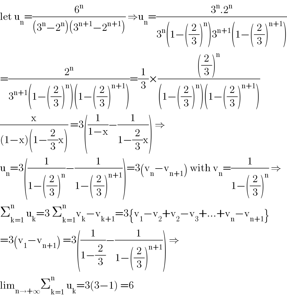 let u_n =(6^n /((3^n −2^n )(3^(n+1) −2^(n+1) ))) ⇒u_n =((3^n .2^n )/(3^n (1−((2/3))^n )3^(n+1) (1−((2/3))^(n+1) )))  =(2^n /(3^(n+1) (1−((2/3))^n )(1−((2/3))^(n+1) )))=(1/3)×((((2/3))^n )/((1−((2/3))^n )(1−((2/3))^(n+1) )))  (x/((1−x)(1−(2/3)x))) =3((1/(1−x))−(1/(1−(2/3)x))) ⇒  u_n =3((1/(1−((2/3))^n ))−(1/(1−((2/3))^(n+1) )))=3(v_n −v_(n+1) ) with v_n =(1/(1−((2/3))^n )) ⇒  Σ_(k=1) ^n  u_k =3 Σ_(k=1) ^n v_k −v_(k+1) =3{v_1 −v_2 +v_2 −v_3 +...+v_n −v_(n+1) }  =3(v_1 −v_(n+1) ) =3((1/(1−(2/3)))−(1/(1−((2/3))^(n+1) ))) ⇒  lim_(n→+∞) Σ_(k=1) ^n  u_k =3(3−1) =6  