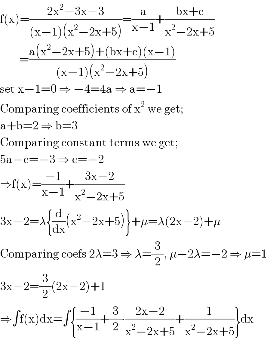 f(x)=((2x^2 −3x−3)/((x−1)(x^2 −2x+5)))=(a/(x−1))+((bx+c)/(x^2 −2x+5))          =((a(x^2 −2x+5)+(bx+c)(x−1))/((x−1)(x^2 −2x+5)))  set x−1=0 ⇒ −4=4a ⇒ a=−1  Comparing coefficients of x^2  we get;  a+b=2 ⇒ b=3  Comparing constant terms we get;  5a−c=−3 ⇒ c=−2  ⇒f(x)=((−1)/(x−1))+((3x−2)/(x^2 −2x+5))  3x−2=λ{(d/dx)(x^2 −2x+5)}+μ=λ(2x−2)+μ  Comparing coefs 2λ=3 ⇒ λ=(3/2), μ−2λ=−2 ⇒ μ=1  3x−2=(3/2)(2x−2)+1  ⇒∫f(x)dx=∫{((−1)/(x−1))+(3/2)∙((2x−2)/(x^2 −2x+5))+(1/(x^2 −2x+5))}dx  