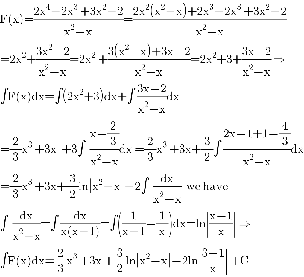 F(x)=((2x^4 −2x^3  +3x^2 −2)/(x^2 −x))=((2x^2 (x^2 −x)+2x^3 −2x^3  +3x^2 −2)/(x^2 −x))  =2x^2 +((3x^2 −2)/(x^2 −x))=2x^2  +((3(x^2 −x)+3x−2)/(x^2 −x))=2x^2 +3+((3x−2)/(x^2 −x)) ⇒  ∫F(x)dx=∫(2x^2 +3)dx+∫ ((3x−2)/(x^2 −x))dx  =(2/3)x^3  +3x  +3∫  ((x−(2/3))/(x^2 −x))dx =(2/3)x^3  +3x+(3/2)∫ ((2x−1+1−(4/3))/(x^2 −x))dx  =(2/3)x^3  +3x+(3/2)ln∣x^2 −x∣−2∫  (dx/(x^2 −x))  we have  ∫  (dx/(x^2 −x))=∫ (dx/(x(x−1)))=∫((1/(x−1))−(1/x))dx=ln∣((x−1)/x)∣ ⇒  ∫F(x)dx=(2/3)x^3  +3x +(3/2)ln∣x^2 −x∣−2ln∣((3−1)/x)∣ +C  
