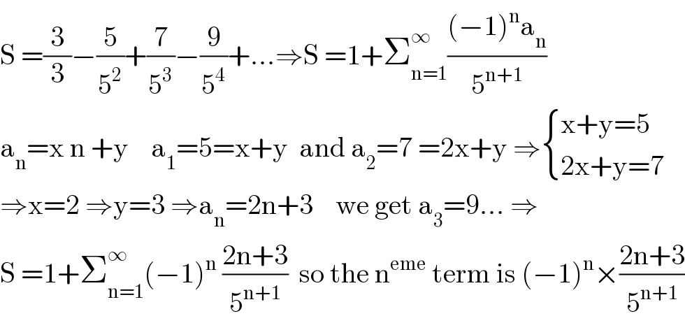 S =(3/3)−(5/5^2 )+(7/5^3 )−(9/5^4 )+...⇒S =1+Σ_(n=1) ^∞ (((−1)^n a_n )/5^(n+1) )  a_n =x n +y    a_1 =5=x+y  and a_2 =7 =2x+y ⇒ { ((x+y=5)),((2x+y=7)) :}  ⇒x=2 ⇒y=3 ⇒a_n =2n+3    we get a_3 =9... ⇒  S =1+Σ_(n=1) ^∞ (−1)^n  ((2n+3)/5^(n+1) )  so the n^(eme)  term is (−1)^n ×((2n+3)/5^(n+1) )  