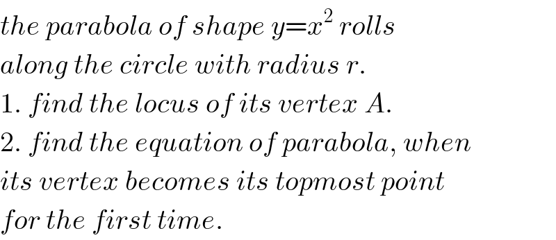 the parabola of shape y=x^2  rolls  along the circle with radius r.   1. find the locus of its vertex A.  2. find the equation of parabola, when  its vertex becomes its topmost point  for the first time.  
