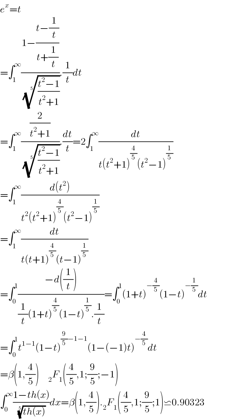 e^x =t  =∫_1 ^∞ ((1−((t−(1/t))/(t+(1/t))))/( (((t^2 −1)/(t^2 +1)))^(1/5) )).(1/t)dt  =∫_1 ^∞ ((2/(t^2 +1))/( (((t^2 −1)/(t^2 +1)))^(1/5) )).(dt/t)=2∫_1 ^∞ (dt/(t(t^2 +1)^(4/5) (t^2 −1)^(1/5) ))  =∫_1 ^∞ ((d(t^2 ))/(t^2 (t^2 +1)^(4/5) (t^2 −1)^(1/5) ))   =∫_1 ^∞ (dt/(t(t+1)^(4/5) (t−1)^(1/5) ))  =∫_0 ^1 ((−d((1/t)))/((1/t)(1+t)^(4/5) (1−t)^(1/5) .(1/t)))=∫_0 ^1 (1+t)^(−(4/5)) (1−t)^(−(1/5)) dt  =∫_0 ^1 t^(1−1) (1−t)^((9/5)−1−1) (1−(−1)t)^(−(4/5)) dt  =β(1,(4/5))     _2 F_1 ((4/5),1;(9/5);−1)  ∫_0 ^∞ ((1−th(x))/( ((th(x)))^(1/5) ))dx=β(1,(4/5))._2 F_1 ((4/5),1;(9/5);1)⋍0.90323  