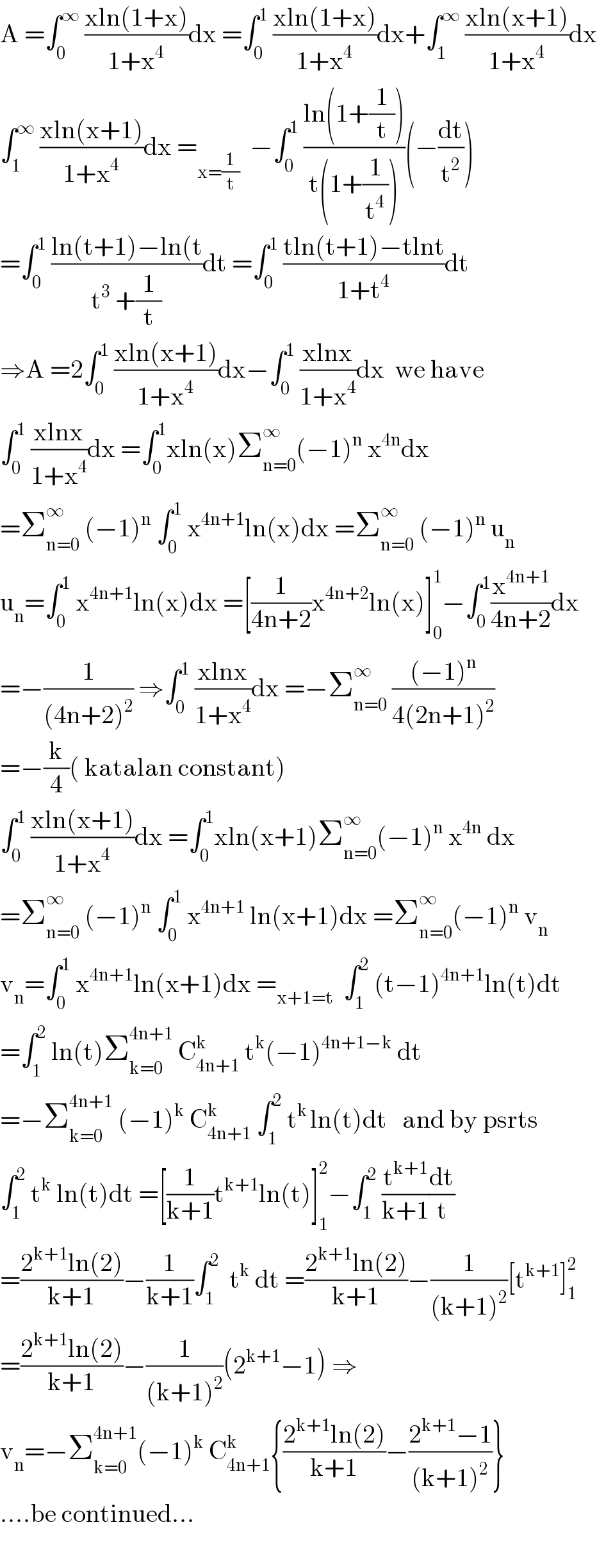 A =∫_0 ^∞  ((xln(1+x))/(1+x^4 ))dx =∫_0 ^1  ((xln(1+x))/(1+x^4 ))dx+∫_1 ^∞  ((xln(x+1))/(1+x^4 ))dx  ∫_1 ^∞  ((xln(x+1))/(1+x^4 ))dx =_(x=(1/t))   −∫_0 ^1  ((ln(1+(1/t)))/(t(1+(1/t^4 ))))(−(dt/t^2 ))  =∫_0 ^1  ((ln(t+1)−ln(t)/(t^3  +(1/t)))dt =∫_0 ^1  ((tln(t+1)−tlnt)/(1+t^4 ))dt  ⇒A =2∫_0 ^1  ((xln(x+1))/(1+x^4 ))dx−∫_0 ^1  ((xlnx)/(1+x^4 ))dx  we have  ∫_0 ^1  ((xlnx)/(1+x^4 ))dx =∫_0 ^1 xln(x)Σ_(n=0) ^∞ (−1)^n  x^(4n) dx  =Σ_(n=0) ^∞  (−1)^n  ∫_0 ^1  x^(4n+1) ln(x)dx =Σ_(n=0) ^∞  (−1)^n  u_n   u_n =∫_0 ^1  x^(4n+1) ln(x)dx =[(1/(4n+2))x^(4n+2) ln(x)]_0 ^1 −∫_0 ^1 (x^(4n+1) /(4n+2))dx  =−(1/((4n+2)^2 )) ⇒∫_0 ^1  ((xlnx)/(1+x^4 ))dx =−Σ_(n=0) ^∞  (((−1)^n )/(4(2n+1)^2 ))  =−(k/4)( katalan constant)  ∫_0 ^1  ((xln(x+1))/(1+x^4 ))dx =∫_0 ^1 xln(x+1)Σ_(n=0) ^∞ (−1)^n  x^(4n)  dx  =Σ_(n=0) ^∞  (−1)^n  ∫_0 ^1  x^(4n+1)  ln(x+1)dx =Σ_(n=0) ^∞ (−1)^n  v_n   v_n =∫_0 ^1  x^(4n+1) ln(x+1)dx =_(x+1=t)   ∫_1 ^2  (t−1)^(4n+1) ln(t)dt  =∫_1 ^2  ln(t)Σ_(k=0) ^(4n+1)  C_(4n+1) ^k  t^k (−1)^(4n+1−k)  dt  =−Σ_(k=0) ^(4n+1)  (−1)^k  C_(4n+1) ^k  ∫_1 ^2  t^(k ) ln(t)dt   and by psrts  ∫_1 ^2  t^k  ln(t)dt =[(1/(k+1))t^(k+1) ln(t)]_1 ^2 −∫_1 ^2  (t^(k+1) /(k+1))(dt/t)  =((2^(k+1) ln(2))/(k+1))−(1/(k+1))∫_1 ^2   t^k  dt =((2^(k+1) ln(2))/(k+1))−(1/((k+1)^2 ))[t^(k+1) ]_1 ^2   =((2^(k+1) ln(2))/(k+1))−(1/((k+1)^2 ))(2^(k+1) −1) ⇒  v_n =−Σ_(k=0) ^(4n+1) (−1)^k  C_(4n+1) ^k {((2^(k+1) ln(2))/(k+1))−((2^(k+1) −1)/((k+1)^2 ))}  ....be continued...    