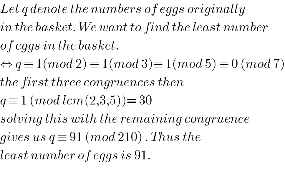 Let q denote the numbers of eggs originally  in the basket. We want to find the least number  of eggs in the basket.   ⇔ q ≡ 1(mod 2) ≡ 1(mod 3)≡ 1(mod 5) ≡ 0 (mod 7)  the first three congruences then  q ≡ 1 (mod lcm(2,3,5))= 30  solving this with the remaining congruence  gives us q ≡ 91 (mod 210) . Thus the  least number of eggs is 91.    