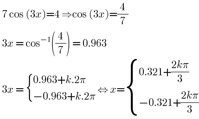  7 cos (3x)=4 ⇒cos (3x)=(4/7)    3x = cos^(−1) ((4/7)) = 0.963   3x =  { ((0.963+k.2π)),((−0.963+k.2π)) :} ⇔ x= { ((0.321+((2kπ)/3))),((−0.321+((2kπ)/3))) :}  