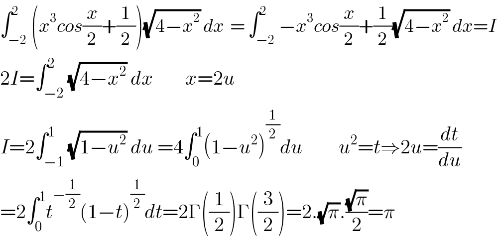 ∫_(−2) ^2 (x^3 cos(x/2)+(1/2))(√(4−x^2 )) dx  = ∫_(−2) ^2 −x^3 cos(x/2)+(1/2)(√(4−x^2 )) dx=I  2I=∫_(−2) ^2 (√(4−x^2 )) dx        x=2u  I=2∫_(−1) ^1 (√(1−u^2 )) du =4∫_0 ^1 (1−u^2 )^(1/2) du         u^2 =t⇒2u=(dt/du)  =2∫_0 ^1 t^(−(1/2)) (1−t)^(1/2) dt=2Γ((1/2))Γ((3/2))=2.(√π).((√π)/2)=π  