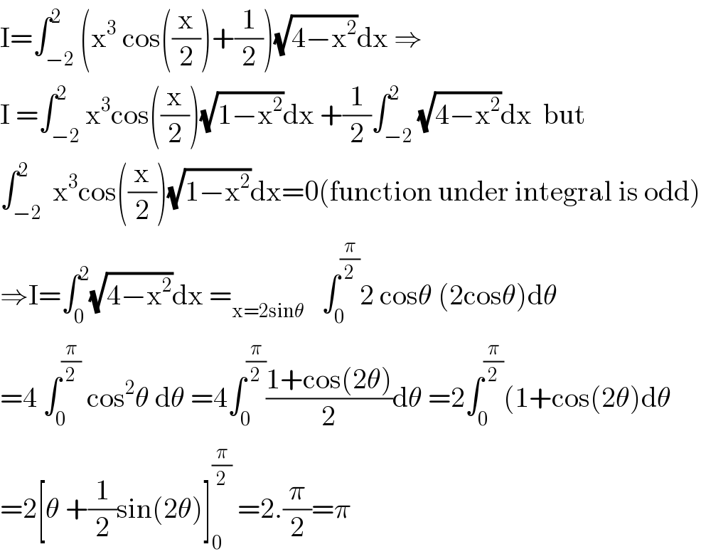 I=∫_(−2) ^2 (x^3  cos((x/2))+(1/2))(√(4−x^2 ))dx ⇒  I =∫_(−2) ^2 x^3 cos((x/2))(√(1−x^2 ))dx +(1/2)∫_(−2) ^2 (√(4−x^2 ))dx  but  ∫_(−2) ^2  x^3 cos((x/2))(√(1−x^2 ))dx=0(function under integral is odd)  ⇒I=∫_0 ^2 (√(4−x^2 ))dx =_(x=2sinθ)    ∫_0 ^(π/2) 2 cosθ (2cosθ)dθ  =4 ∫_0 ^(π/2)  cos^2 θ dθ =4∫_0 ^(π/2) ((1+cos(2θ))/2)dθ =2∫_0 ^(π/2) (1+cos(2θ)dθ  =2[θ +(1/2)sin(2θ)]_0 ^(π/2)  =2.(π/2)=π  