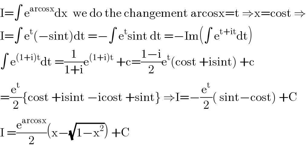 I=∫ e^(arcosx) dx  we do the changement arcosx=t ⇒x=cost ⇒  I=∫ e^t (−sint)dt =−∫ e^t sint dt =−Im(∫ e^(t+it) dt)  ∫ e^((1+i)t) dt =(1/(1+i))e^((1+i)t)  +c=((1−i)/2)e^t (cost +isint) +c  =(e^t /2){cost +isint −icost +sint} ⇒I=−(e^t /2)( sint−cost) +C  I =(e^(arcosx) /2)(x−(√(1−x^2 ))) +C  