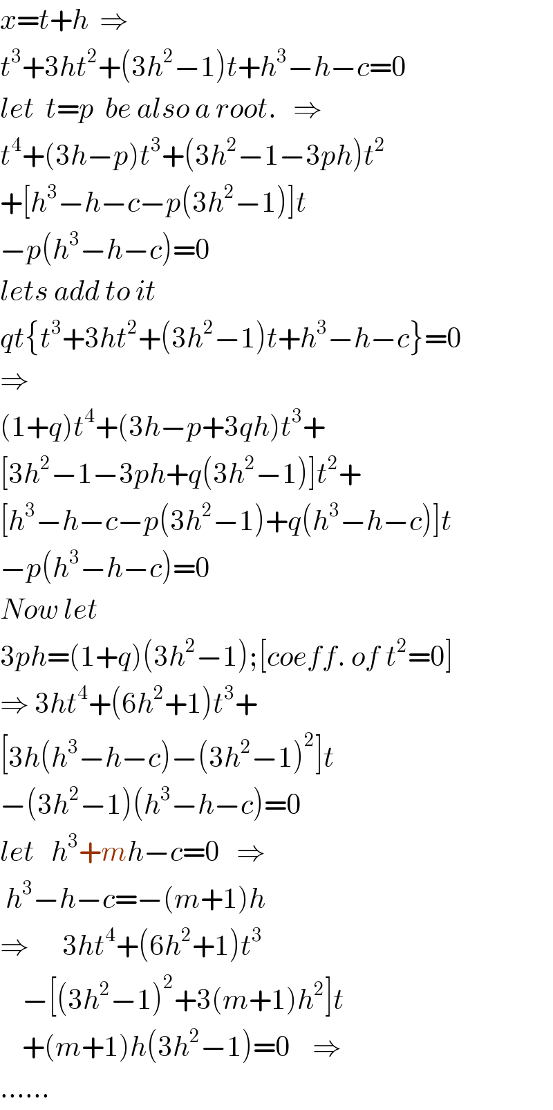 x=t+h  ⇒  t^3 +3ht^2 +(3h^2 −1)t+h^3 −h−c=0  let  t=p  be also a root.   ⇒  t^4 +(3h−p)t^3 +(3h^2 −1−3ph)t^2   +[h^3 −h−c−p(3h^2 −1)]t  −p(h^3 −h−c)=0  lets add to it  qt{t^3 +3ht^2 +(3h^2 −1)t+h^3 −h−c}=0  ⇒  (1+q)t^4 +(3h−p+3qh)t^3 +  [3h^2 −1−3ph+q(3h^2 −1)]t^2 +  [h^3 −h−c−p(3h^2 −1)+q(h^3 −h−c)]t  −p(h^3 −h−c)=0  Now let  3ph=(1+q)(3h^2 −1);[coeff. of t^2 =0]  ⇒ 3ht^4 +(6h^2 +1)t^3 +  [3h(h^3 −h−c)−(3h^2 −1)^2 ]t  −(3h^2 −1)(h^3 −h−c)=0  let   h^3 +mh−c=0   ⇒    h^3 −h−c=−(m+1)h     ⇒      3ht^4 +(6h^2 +1)t^3       −[(3h^2 −1)^2 +3(m+1)h^2 ]t      +(m+1)h(3h^2 −1)=0    ⇒  ......  
