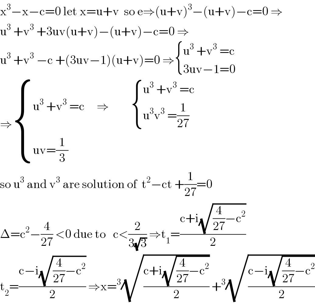 x^3 −x−c=0 let x=u+v  so e⇒(u+v)^3 −(u+v)−c=0 ⇒  u^3  +v^3  +3uv(u+v)−(u+v)−c=0 ⇒  u^3  +v^3  −c +(3uv−1)(u+v)=0 ⇒ { ((u^3  +v^3  =c)),((3uv−1=0)) :}  ⇒ { ((u^3  +v^3  =c     ⇒          { ((u^3  +v^3  =c)),((u^3 v^3  =(1/(27)))) :})),((uv=(1/3))) :}  so u^3  and v^3  are solution of  t^2 −ct +(1/(27))=0  Δ=c^2 −(4/(27)) <0 due to   c<(2/(3(√3))) ⇒t_1 =((c+i(√((4/(27))−c^2 )))/2)  t_2 =((c−i(√((4/(27))−c^2 )))/2) ⇒x=^3 (√((c+i(√((4/(27))−c^2 )))/2)) +^3 (√((c−i(√((4/(27))−c^2 )))/2))  