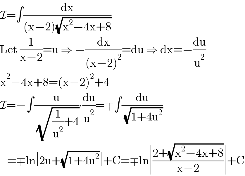 I=∫(dx/((x−2)(√(x^2 −4x+8))))  Let (1/(x−2))=u ⇒ −(dx/((x−2)^2 ))=du ⇒ dx=−(du/u^2 )  x^2 −4x+8=(x−2)^2 +4  I=−∫(u/( (√((1/u^2 )+4))))∙(du/u^2 )=∓∫(du/( (√(1+4u^2 ))))     =∓ln∣2u+(√(1+4u^2 ))∣+C=∓ln∣((2+(√(x^2 −4x+8)))/(x−2))∣+C  