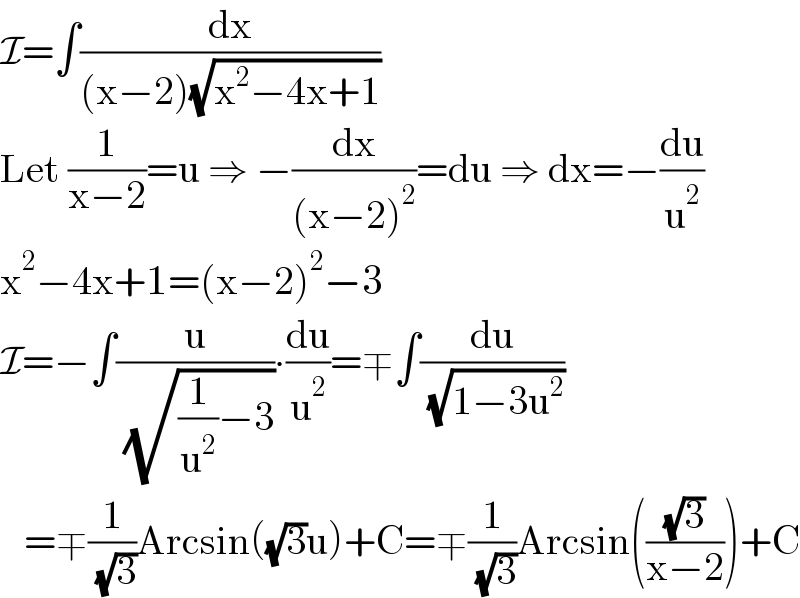 I=∫(dx/((x−2)(√(x^2 −4x+1))))  Let (1/(x−2))=u ⇒ −(dx/((x−2)^2 ))=du ⇒ dx=−(du/u^2 )  x^2 −4x+1=(x−2)^2 −3  I=−∫(u/( (√((1/u^2 )−3))))∙(du/u^2 )=∓∫(du/( (√(1−3u^2 ))))     =∓(1/( (√3)))Arcsin((√3)u)+C=∓(1/( (√3)))Arcsin(((√3)/(x−2)))+C  