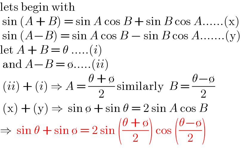 lets begin with   sin (A + B) = sin A cos B + sin B cos A......(x)   sin (A−B) = sin A cos B − sin B cos A.......(y)  let A + B = θ .....(i)   and A−B = ∅.....(ii)   (ii) + (i) ⇒ A = ((θ + ∅)/2) similarly  B = ((θ−∅)/2)   (x) + (y) ⇒  sin ∅ + sin θ = 2 sin A cos B  ⇒  sin θ + sin ∅ = 2 sin (((θ + ∅)/2)) cos (((θ−∅)/2))  