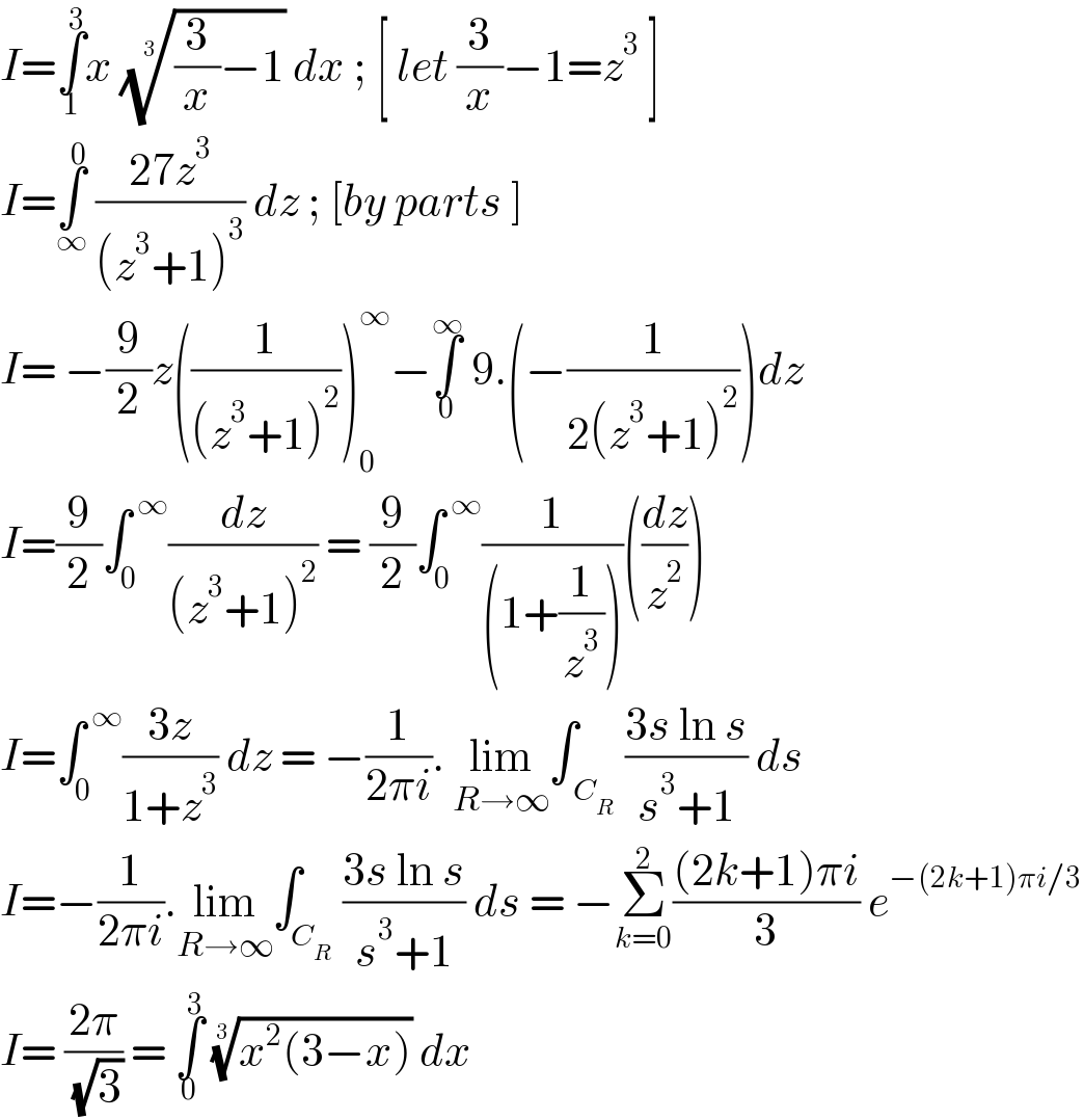 I=∫_1 ^3 x (((3/x)−1))^(1/3)  dx ; [ let (3/x)−1=z^3  ]  I=∫_∞ ^0  ((27z^3 )/((z^3 +1)^3 )) dz ; [by parts ]   I= −(9/2)z((1/((z^3 +1)^2 )))_0 ^∞ −∫_0 ^∞  9.(−(1/(2(z^3 +1)^2 )))dz  I=(9/2)∫_0 ^( ∞) (dz/((z^3 +1)^2 )) = (9/2)∫_0 ^( ∞) (1/((1+(1/z^3 ))))((dz/z^2 ))  I=∫_0 ^( ∞) ((3z)/(1+z^3 )) dz = −(1/(2πi)). lim_(R→∞) ∫_( C_R ) ((3s ln s)/(s^3 +1)) ds  I=−(1/(2πi)).lim_(R→∞) ∫_C_R  ((3s ln s)/(s^3 +1)) ds = −Σ_(k=0) ^2 (((2k+1)πi)/3) e^(−(2k+1)πi/3)   I= ((2π)/( (√3))) = ∫_0 ^3  ((x^2 (3−x)))^(1/3)  dx   