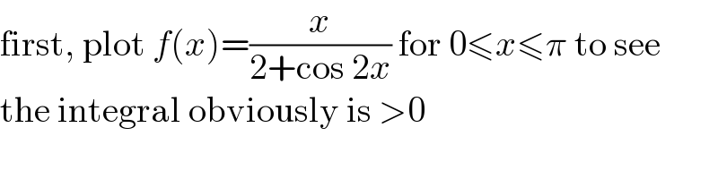 first, plot f(x)=(x/(2+cos 2x)) for 0≤x≤π to see  the integral obviously is >0  