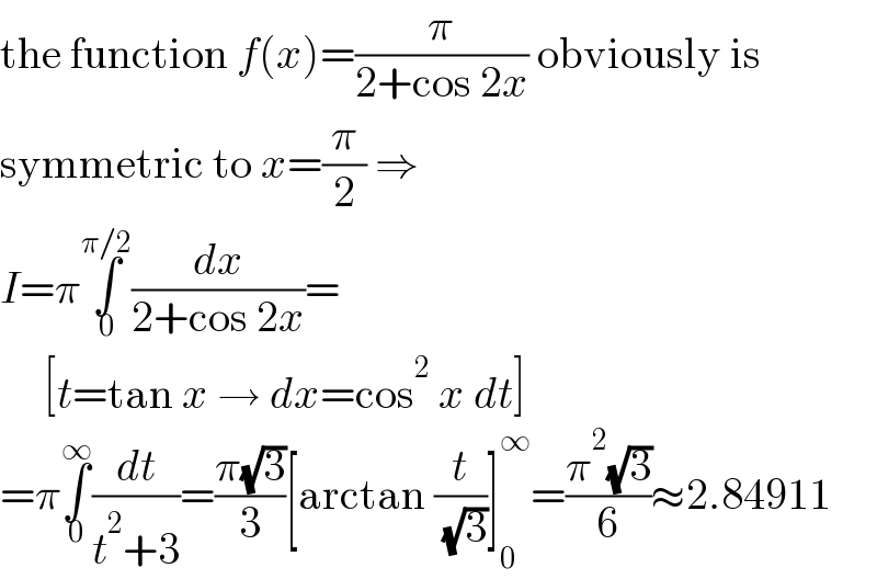 the function f(x)=(π/(2+cos 2x)) obviously is  symmetric to x=(π/2) ⇒   I=π∫_0 ^(π/2) (dx/(2+cos 2x))=       [t=tan x → dx=cos^2  x dt]  =π∫_0 ^∞ (dt/(t^2 +3))=((π(√3))/3)[arctan (t/( (√3)))]_0 ^∞ =((π^2 (√3))/6)≈2.84911  