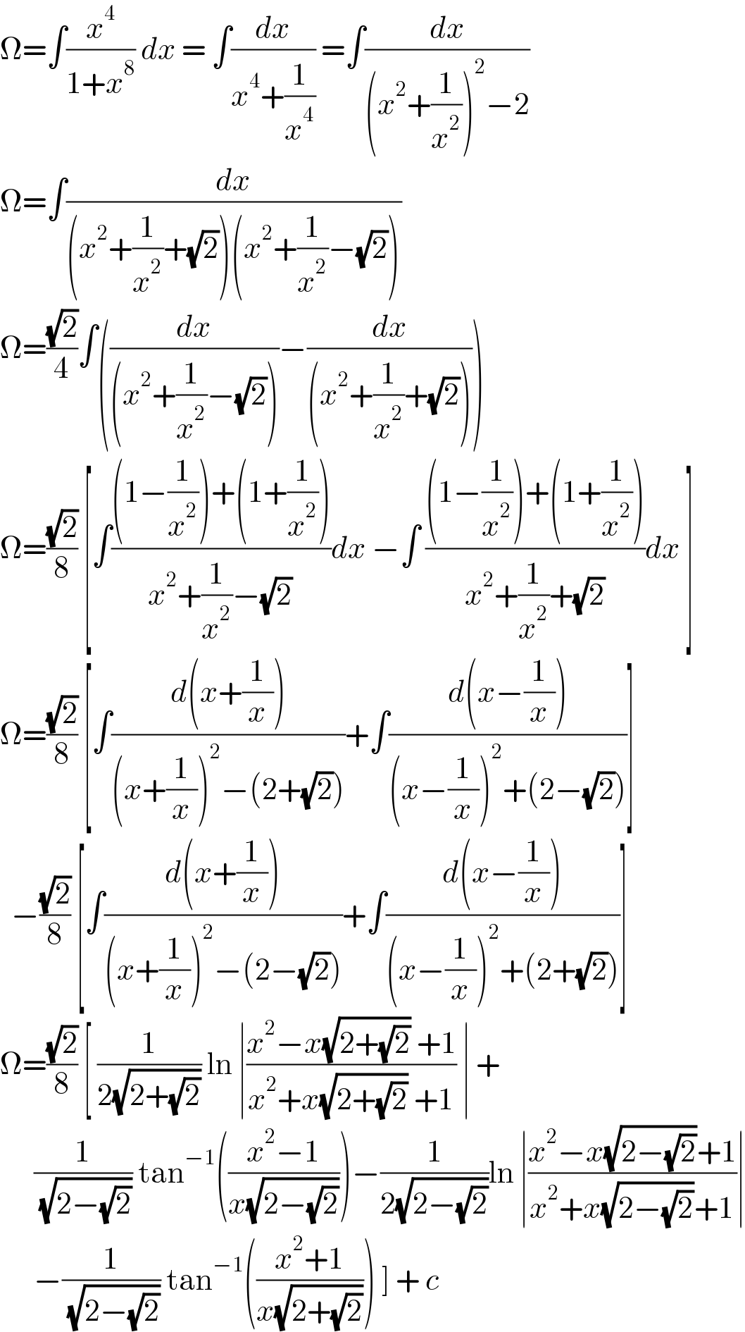 Ω=∫(x^4 /(1+x^8 )) dx = ∫(dx/(x^4 +(1/x^4 ))) =∫(dx/((x^2 +(1/x^2 ))^2 −2))  Ω=∫(dx/((x^2 +(1/x^2 )+(√2))(x^2 +(1/x^2 )−(√2))))   Ω=((√2)/4)∫((dx/((x^2 +(1/x^2 )−(√2))))−(dx/((x^2 +(1/x^2 )+(√2)))))  Ω=((√2)/8) [∫(((1−(1/x^2 ))+(1+(1/x^2 )))/(x^2 +(1/x^2 )−(√2)))dx −∫ (((1−(1/x^2 ))+(1+(1/x^2 )))/(x^2 +(1/x^2 )+(√2)))dx ]  Ω=((√2)/8) [∫((d(x+(1/x)))/((x+(1/x))^2 −(2+(√2))))+∫((d(x−(1/x)))/((x−(1/x))^2 +(2−(√2))))]    −((√2)/8) [∫((d(x+(1/x)))/((x+(1/x))^2 −(2−(√2))))+∫((d(x−(1/x)))/((x−(1/x))^2 +(2+(√2))))]  Ω=((√2)/8) [ (1/(2(√(2+(√2))))) ln ∣((x^2 −x(√(2+(√2))) +1)/(x^2 +x(√(2+(√2))) +1)) ∣ +        (1/( (√(2−(√2))))) tan^(−1) (((x^2 −1)/(x(√(2−(√2))))))−(1/(2(√(2−(√2)))))ln ∣((x^2 −x(√(2−(√2)))+1)/(x^2 +x(√(2−(√2)))+1))∣        −(1/( (√(2−(√2))))) tan^(−1) (((x^2 +1)/(x(√(2+(√2)))))) ] + c   