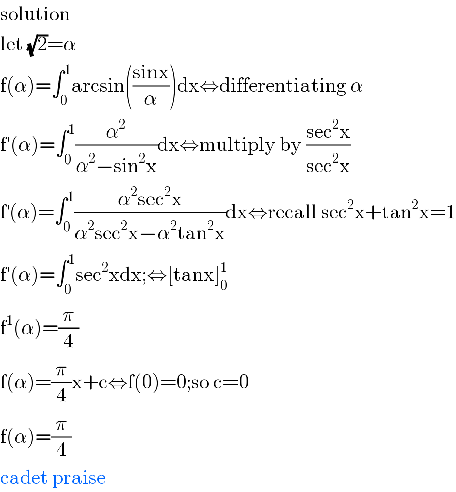 solution  let (√2)=α  f(α)=∫_0 ^1 arcsin(((sinx)/α))dx⇔differentiating α  f′(α)=∫_0 ^1 (α^2 /(α^2 −sin^2 x))dx⇔multiply by ((sec^2 x)/(sec^2 x))  f^′ (α)=∫_0 ^1 ((α^2 sec^2 x)/(α^2 sec^2 x−α^2 tan^2 x))dx⇔recall sec^2 x+tan^2 x=1  f′(α)=∫_0 ^1 sec^2 xdx;⇔[tanx]_0 ^1   f^1 (α)=(π/4)  f(α)=(π/4)x+c⇔f(0)=0;so c=0  f(α)=(π/4)  cadet praise  