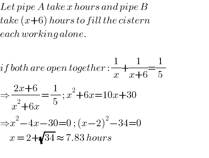 Let pipe A take x hours and pipe B  take (x+6) hours to fill the cistern  each working alone.    if both are open together : (1/x)+(1/(x+6))=(1/5)  ⇒ ((2x+6)/(x^2 +6x)) = (1/5) ; x^2 +6x=10x+30  ⇒x^2 −4x−30=0 ; (x−2)^2 −34=0        x = 2+(√(34)) ≈ 7.83 hours    