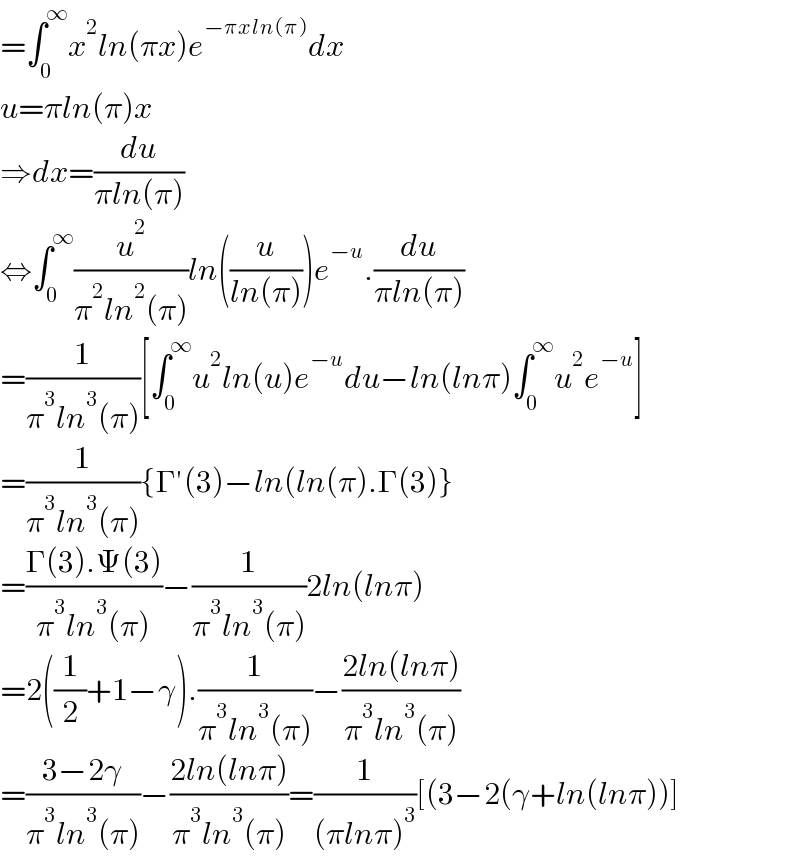 =∫_0 ^∞ x^2 ln(πx)e^(−πxln(π)) dx  u=πln(π)x  ⇒dx=(du/(πln(π)))  ⇔∫_0 ^∞ (u^2 /(π^2 ln^2 (π)))ln((u/(ln(π))))e^(−u) .(du/(πln(π)))  =(1/(π^3 ln^3 (π)))[∫_0 ^∞ u^2 ln(u)e^(−u) du−ln(lnπ)∫_0 ^∞ u^2 e^(−u) ]  =(1/(π^3 ln^3 (π))){Γ′(3)−ln(ln(π).Γ(3)}  =((Γ(3).Ψ(3))/(π^3 ln^3 (π)))−(1/(π^3 ln^3 (π)))2ln(lnπ)  =2((1/2)+1−γ).(1/(π^3 ln^3 (π)))−((2ln(lnπ))/(π^3 ln^3 (π)))  =((3−2γ)/(π^3 ln^3 (π)))−((2ln(lnπ))/(π^3 ln^3 (π)))=(1/((πlnπ)^3 ))[(3−2(γ+ln(lnπ))]  