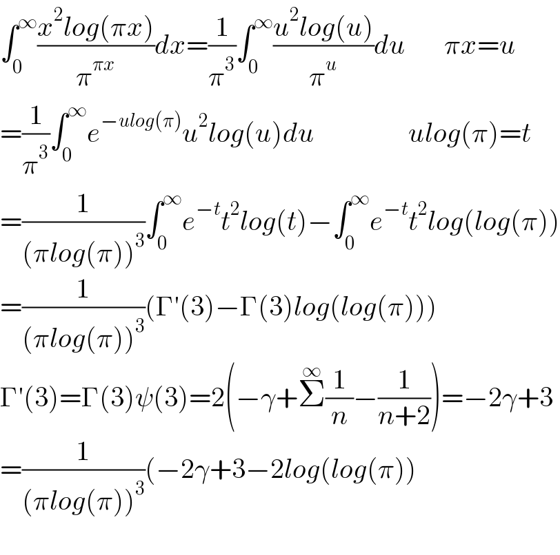 ∫_0 ^∞ ((x^2 log(πx))/π^(πx) )dx=(1/π^3 )∫_0 ^∞ ((u^2 log(u))/π^u )du       πx=u  =(1/π^3 )∫_0 ^∞ e^(−ulog(π)) u^2 log(u)du                 ulog(π)=t  =(1/((πlog(π))^3 ))∫_0 ^∞ e^(−t) t^2 log(t)−∫_0 ^∞ e^(−t) t^2 log(log(π))  =(1/((πlog(π))^3 ))(Γ′(3)−Γ(3)log(log(π)))  Γ′(3)=Γ(3)ψ(3)=2(−γ+Σ^∞ (1/n)−(1/(n+2)))=−2γ+3  =(1/((πlog(π))^3 ))(−2γ+3−2log(log(π))    