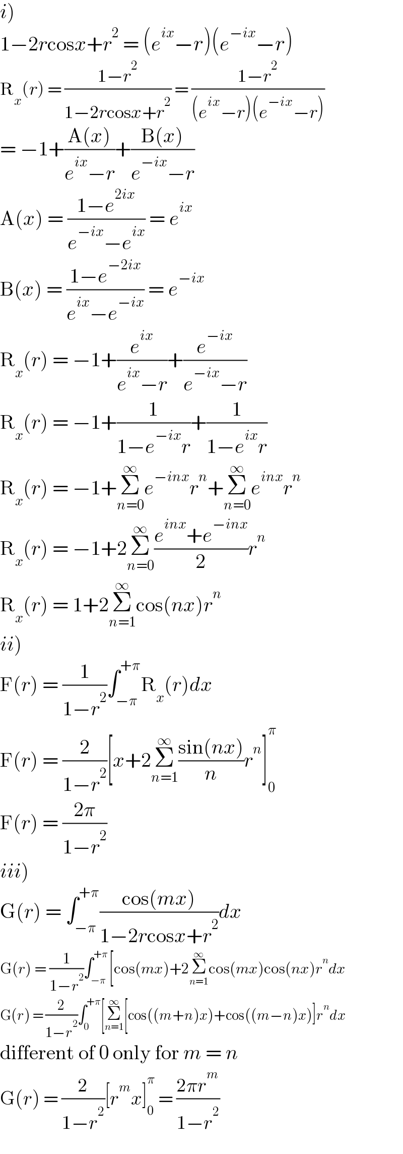 i)  1−2rcosx+r^2  = (e^(ix) −r)(e^(−ix) −r)  R_x (r) = ((1−r^2 )/(1−2rcosx+r^2 )) = ((1−r^2 )/((e^(ix) −r)(e^(−ix) −r)))  = −1+((A(x))/(e^(ix) −r))+((B(x))/(e^(−ix) −r))  A(x) = ((1−e^(2ix) )/(e^(−ix) −e^(ix) )) = e^(ix)   B(x) = ((1−e^(−2ix) )/(e^(ix) −e^(−ix) )) = e^(−ix)   R_x (r) = −1+(e^(ix) /(e^(ix) −r))+(e^(−ix) /(e^(−ix) −r))  R_x (r) = −1+(1/(1−e^(−ix) r))+(1/(1−e^(ix) r))  R_x (r) = −1+Σ_(n=0) ^∞ e^(−inx) r^n +Σ_(n=0) ^∞ e^(inx) r^n   R_x (r) = −1+2Σ_(n=0) ^∞ ((e^(inx) +e^(−inx) )/2)r^n   R_x (r) = 1+2Σ_(n=1) ^∞ cos(nx)r^n   ii)  F(r) = (1/(1−r^2 ))∫_(−π) ^(+π) R_x (r)dx  F(r) = (2/(1−r^2 ))[x+2Σ_(n=1) ^∞ ((sin(nx))/n)r^n ]_0 ^π   F(r) = ((2π)/(1−r^2 ))  iii)  G(r) = ∫_(−π) ^(+π) ((cos(mx))/(1−2rcosx+r^2 ))dx  G(r) = (1/(1−r^2 ))∫_(−π) ^(+π) [cos(mx)+2Σ_(n=1) ^∞ cos(mx)cos(nx)r^n dx  G(r) = (2/(1−r^2 ))∫_0 ^(+π) [Σ_(n=1) ^∞ [cos((m+n)x)+cos((m−n)x)]r^n dx  different of 0 only for m = n  G(r) = (2/(1−r^2 ))[r^m x]_0 ^π  = ((2πr^m )/(1−r^2 ))  