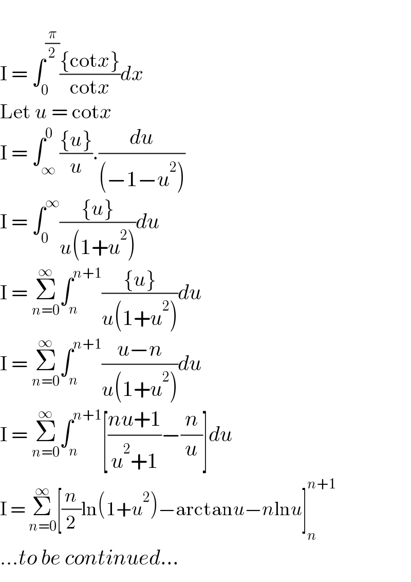   I = ∫_0 ^(π/2) (({cotx})/(cotx))dx  Let u = cotx  I = ∫_∞ ^0 (({u})/u).(du/((−1−u^2 )))  I = ∫_0 ^∞ (({u})/(u(1+u^2 )))du  I = Σ_(n=0) ^∞ ∫_n ^(n+1) (({u})/(u(1+u^2 )))du  I = Σ_(n=0) ^∞ ∫_n ^(n+1) ((u−n)/(u(1+u^2 )))du  I = Σ_(n=0) ^∞ ∫_n ^(n+1) [((nu+1)/(u^2 +1))−(n/u)]du  I = Σ_(n=0) ^∞ [(n/2)ln(1+u^2 )−arctanu−nlnu]_n ^(n+1)   ...to be continued...  