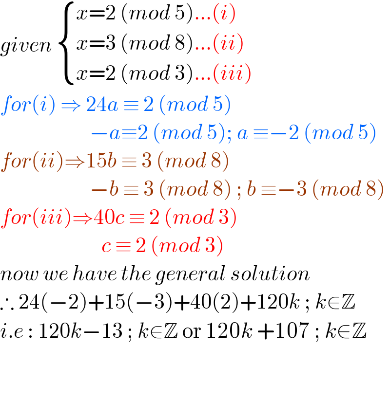 given  { ((x=2 (mod 5)...(i))),((x=3 (mod 8)...(ii))),((x=2 (mod 3)...(iii))) :}  for(i) ⇒ 24a ≡ 2 (mod 5)                          −a≡2 (mod 5); a ≡−2 (mod 5)  for(ii)⇒15b ≡ 3 (mod 8)                         −b ≡ 3 (mod 8) ; b ≡−3 (mod 8)  for(iii)⇒40c ≡ 2 (mod 3)                            c ≡ 2 (mod 3)  now we have the general solution   ∴ 24(−2)+15(−3)+40(2)+120k ; k∈Z  i.e : 120k−13 ; k∈Z or 120k +107 ; k∈Z               