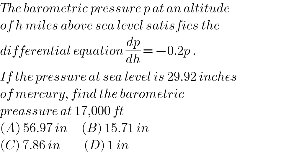 The barometric pressure p at an altitude  of h miles above sea level satisfies the  differential equation (dp/dh) = −0.2p .  If the pressure at sea level is 29.92 inches  of mercury, find the barometric   preassure at 17,000 ft   (A) 56.97 in      (B) 15.71 in  (C) 7.86 in          (D) 1 in  