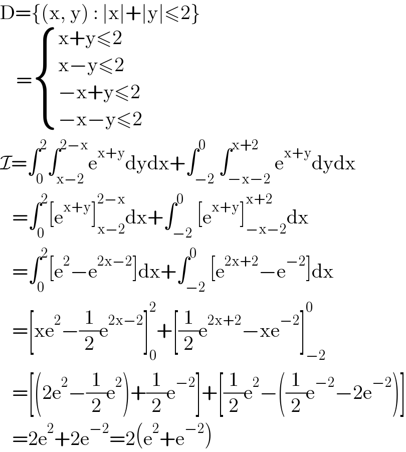 D={(x, y) : ∣x∣+∣y∣≤2}      = { ((x+y≤2)),((x−y≤2)),((−x+y≤2)),((−x−y≤2)) :}  I=∫_0 ^2 ∫_(x−2) ^(2−x) e^(x+y) dydx+∫_(−2) ^0 ∫_(−x−2) ^(x+2) e^(x+y) dydx     =∫_0 ^2 [e^(x+y) ]_(x−2) ^(2−x) dx+∫_(−2) ^0 [e^(x+y) ]_(−x−2) ^(x+2) dx     =∫_0 ^2 [e^2 −e^(2x−2) ]dx+∫_(−2) ^0 [e^(2x+2) −e^(−2) ]dx     =[xe^2 −(1/2)e^(2x−2) ]_0 ^2 +[(1/2)e^(2x+2) −xe^(−2) ]_(−2) ^0      =[(2e^2 −(1/2)e^2 )+(1/2)e^(−2) ]+[(1/2)e^2 −((1/2)e^(−2) −2e^(−2) )]     =2e^2 +2e^(−2) =2(e^2 +e^(−2) )  