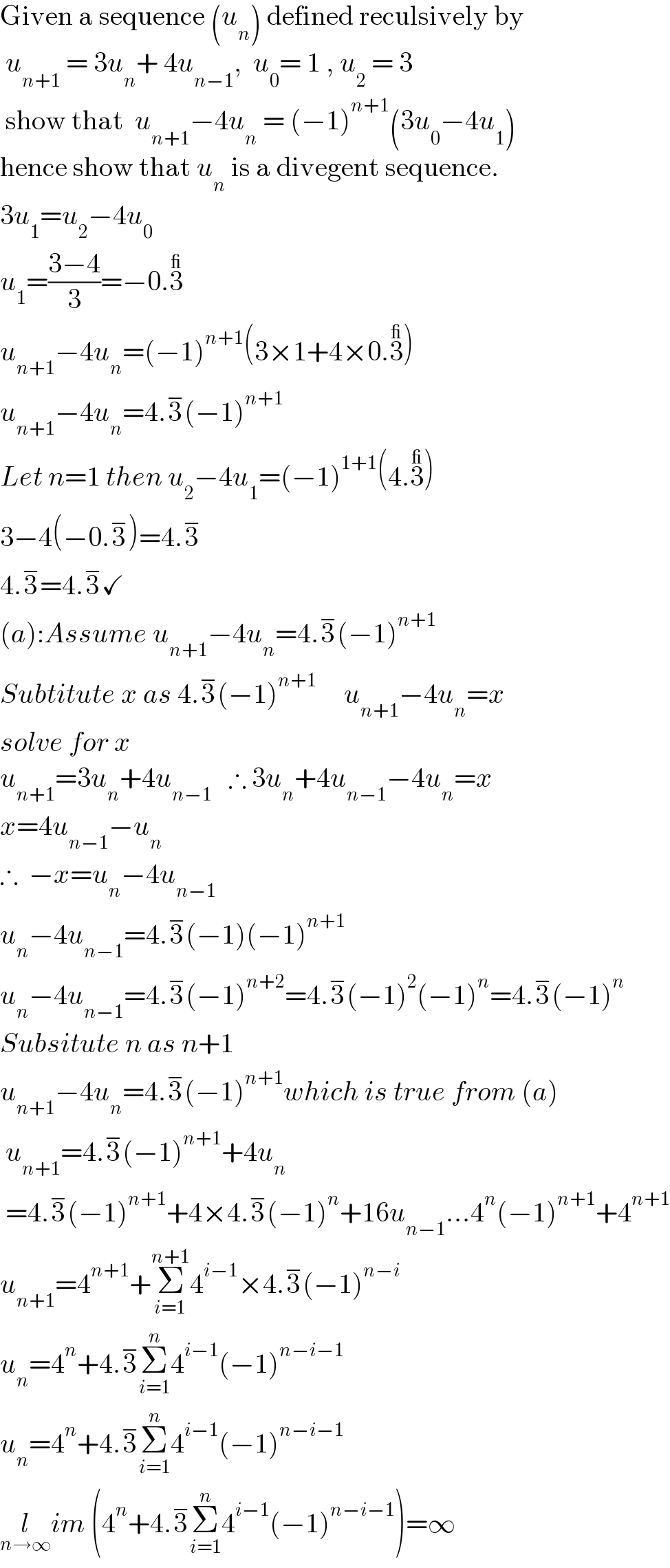 Given a sequence (u_n ) defined reculsively by   u_(n+1)  = 3u_n + 4u_(n−1) ,  u_0 = 1 , u_2  = 3   show that  u_(n+1) −4u_n  = (−1)^(n+1) (3u_0 −4u_1 )  hence show that u_n  is a divegent sequence.  3u_1 =u_2 −4u_0   u_1 =((3−4)/3)=−0.3^_   u_(n+1) −4u_n =(−1)^(n+1) (3×1+4×0.3^_ )  u_(n+1) −4u_n =4.3^− (−1)^(n+1)   Let n=1 then u_2 −4u_1 =(−1)^(1+1) (4.3^_ )  3−4(−0.3^− )=4.3^−   4.3^− =4.3^− ✓  (a):Assume u_(n+1) −4u_n =4.3^− (−1)^(n+1)   Subtitute x as 4.3^− (−1)^(n+1    )    u_(n+1) −4u_n =x  solve for x  u_(n+1) =3u_n +4u_(n−1)    ∴ 3u_n +4u_(n−1) −4u_n =x  x=4u_(n−1) −u_n   ∴  −x=u_n −4u_(n−1)   u_n −4u_(n−1) =4.3^− (−1)(−1)^(n+1)   u_n −4u_(n−1) =4.3^− (−1)^(n+2) =4.3^− (−1)^2 (−1)^n =4.3^− (−1)^n   Subsitute n as n+1  u_(n+1) −4u_n =4.3^− (−1)^(n+1) which is true from (a)   u_(n+1) =4.3^− (−1)^(n+1) +4u_n    =4.3^− (−1)^(n+1) +4×4.3^− (−1)^n +16u_(n−1) ...4^n (−1)^(n+1) +4^(n+1)   u_(n+1) =4^(n+1) +Σ_(i=1) ^(n+1) 4^(i−1) ×4.3^− (−1)^(n−i)   u_n =4^n +4.3^− Σ_(i=1) ^n 4^(i−1) (−1)^(n−i−1)   u_n =4^n +4.3^− Σ_(i=1) ^n 4^(i−1) (−1)^(n−i−1)   l_(n→∞) im (4^n +4.3^− Σ_(i=1) ^n 4^(i−1) (−1)^(n−i−1) )=∞  
