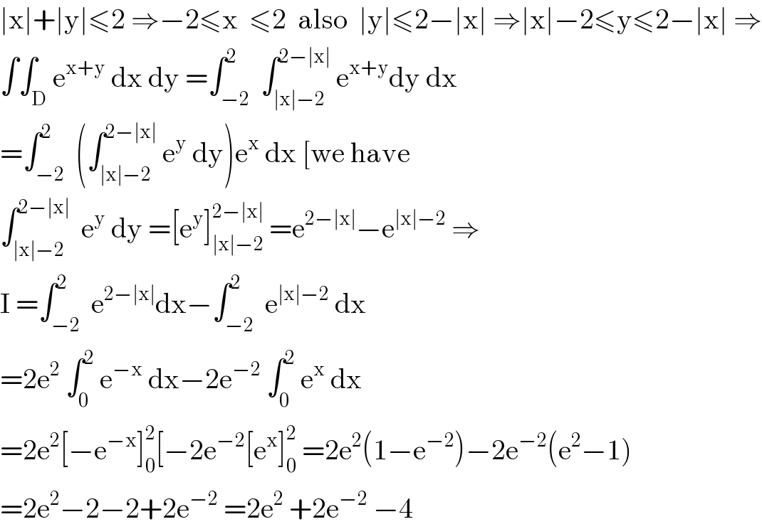 ∣x∣+∣y∣≤2 ⇒−2≤x  ≤2  also  ∣y∣≤2−∣x∣ ⇒∣x∣−2≤y≤2−∣x∣ ⇒  ∫∫_D e^(x+y)  dx dy =∫_(−2) ^2  ∫_(∣x∣−2) ^(2−∣x∣)  e^(x+y) dy dx  =∫_(−2) ^2  (∫_(∣x∣−2) ^(2−∣x∣)  e^y  dy)e^x  dx [we have  ∫_(∣x∣−2) ^(2−∣x∣)   e^y  dy =[e^y ]_(∣x∣−2) ^(2−∣x∣)  =e^(2−∣x∣) −e^(∣x∣−2)  ⇒  I =∫_(−2) ^2  e^(2−∣x∣) dx−∫_(−2) ^2  e^(∣x∣−2)  dx  =2e^2  ∫_0 ^2  e^(−x)  dx−2e^(−2)  ∫_0 ^2  e^x  dx  =2e^2 [−e^(−x) ]_0 ^2 [−2e^(−2) [e^x ]_0 ^2  =2e^2 (1−e^(−2) )−2e^(−2) (e^2 −1)  =2e^2 −2−2+2e^(−2)  =2e^2  +2e^(−2)  −4  