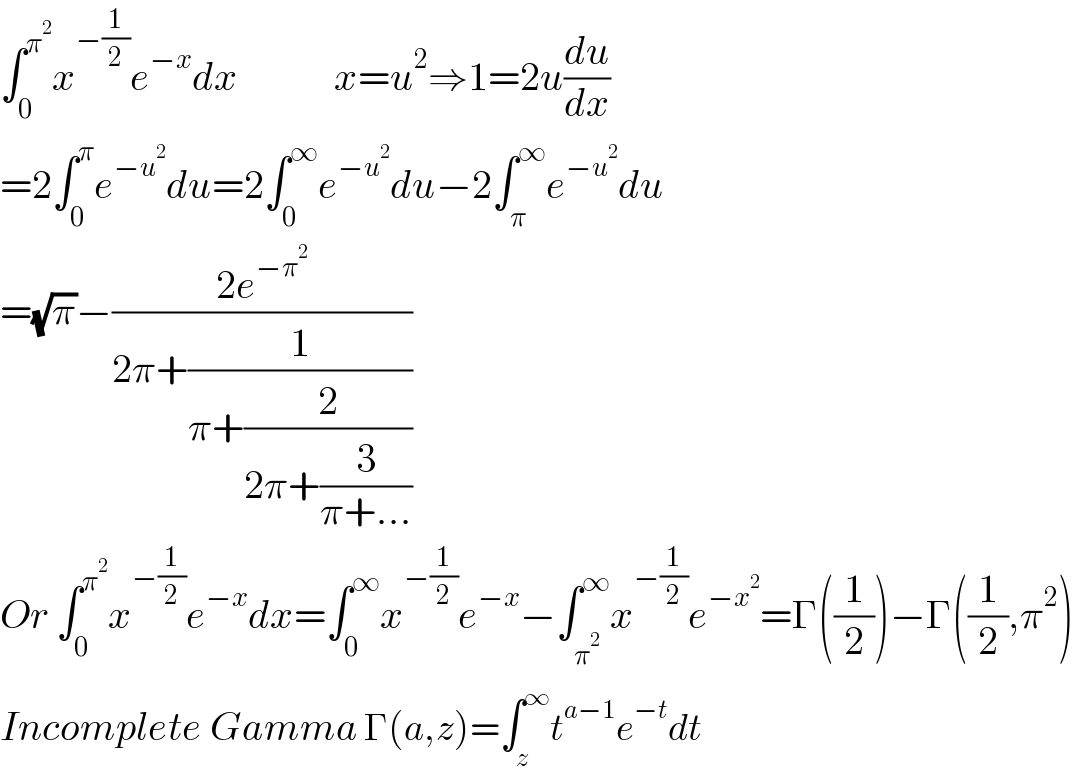 ∫_0 ^π^2  x^(−(1/2)) e^(−x) dx            x=u^2 ⇒1=2u(du/dx)  =2∫_0 ^π e^(−u^2 ) du=2∫_0 ^∞ e^(−u^2 ) du−2∫_π ^∞ e^(−u^2 ) du  =(√π)−((2e^(−π^2 ) )/(2π+(1/(π+(2/(2π+(3/(π+...))))))))  Or ∫_0 ^π^2  x^(−(1/2)) e^(−x) dx=∫_0 ^∞ x^(−(1/2)) e^(−x) −∫_π^2  ^∞ x^(−(1/2)) e^(−x^2 ) =Γ((1/2))−Γ((1/2),π^2 )  Incomplete Gamma Γ(a,z)=∫_z ^∞ t^(a−1) e^(−t) dt  