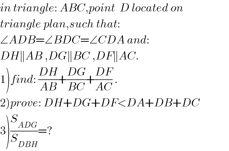 in triangle: ABC,point  D located on  triangle plan,such that:  ∠ADB=∠BDC=∠CDA and:  DH∥AB ,DG∥BC ,DF∥AC.  1)find: ((DH)/(AB))+((DG)/(BC))+((DF)/(AC)) .  2)prove: DH+DG+DF<DA+DB+DC  3)(S_(ADG) /S_(DBH) )=?  