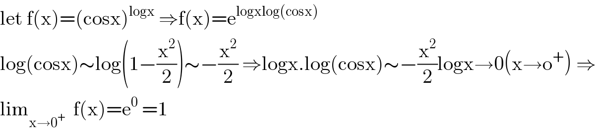 let f(x)=(cosx)^(logx)  ⇒f(x)=e^(logxlog(cosx))   log(cosx)∼log(1−(x^2 /2))∼−(x^2 /2) ⇒logx.log(cosx)∼−(x^2 /2)logx→0(x→o^+ ) ⇒  lim_(x→0^+ )   f(x)=e^0  =1  