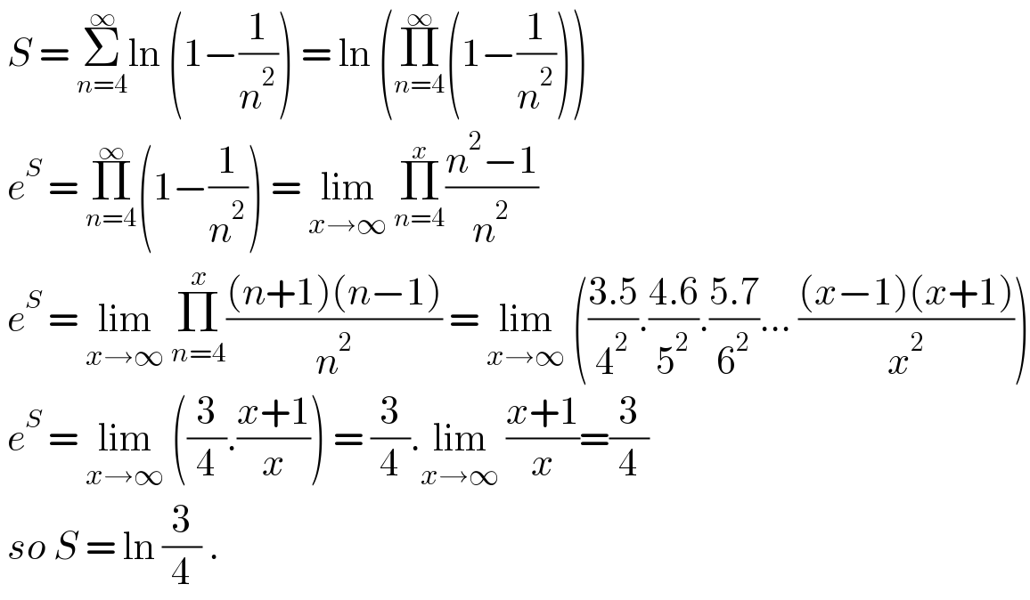  S = Σ_(n=4) ^∞ ln (1−(1/n^2 )) = ln (Π_(n=4) ^∞ (1−(1/n^2 )))   e^S  = Π_(n=4) ^∞ (1−(1/n^2 )) = lim_(x→∞)  Π_(n=4) ^x ((n^2 −1)/n^2 )    e^S  = lim_(x→∞)  Π_(n=4) ^x (((n+1)(n−1))/n^2 ) = lim_(x→∞)  (((3.5)/4^2 ).((4.6)/5^2 ).((5.7)/6^2 )... (((x−1)(x+1))/x^2 ))   e^S  = lim_(x→∞)  ((3/4).((x+1)/x)) = (3/4).lim_(x→∞)  ((x+1)/x)=(3/4)   so S = ln (3/4) .  