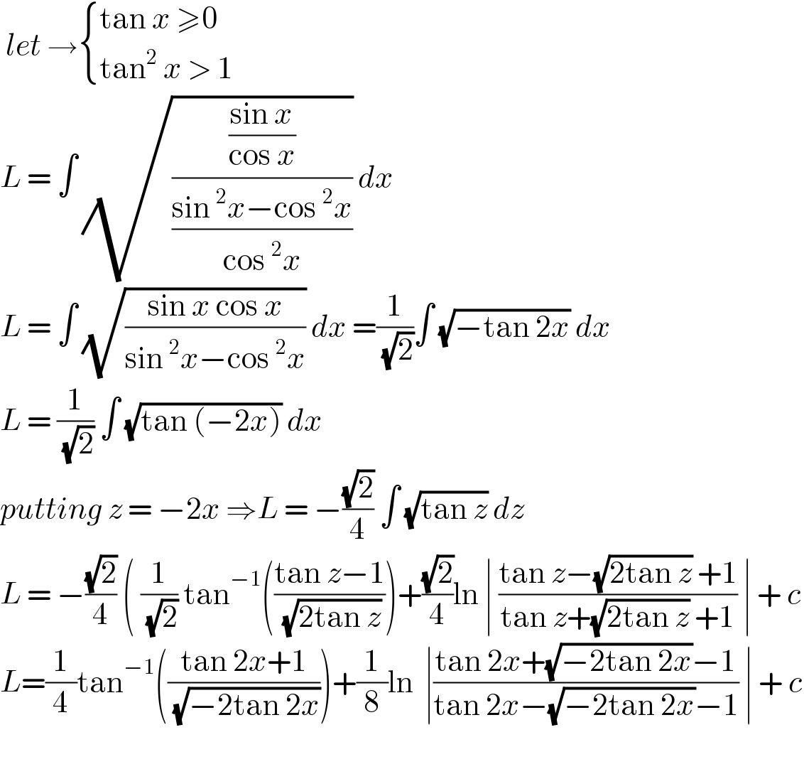  let → { ((tan x ≥0)),((tan^2  x > 1)) :}  L = ∫ (√(((sin x)/(cos x))/((sin^2 x−cos^2 x)/(cos^2 x)))) dx   L = ∫ (√((sin x cos x)/(sin^2 x−cos^2 x))) dx =(1/( (√2)))∫ (√(−tan 2x)) dx  L = (1/( (√2))) ∫ (√(tan (−2x))) dx  putting z = −2x ⇒L = −((√2)/4) ∫ (√(tan z)) dz  L = −((√2)/4) ( (1/( (√2))) tan^(−1) (((tan z−1)/( (√(2tan z)))))+((√2)/4)ln ∣ ((tan z−(√(2tan z)) +1)/(tan z+(√(2tan z)) +1)) ∣ + c  L=(1/4)tan^(−1) (((tan 2x+1)/( (√(−2tan 2x)))))+(1/8)ln  ∣((tan 2x+(√(−2tan 2x))−1)/(tan 2x−(√(−2tan 2x))−1)) ∣ + c    